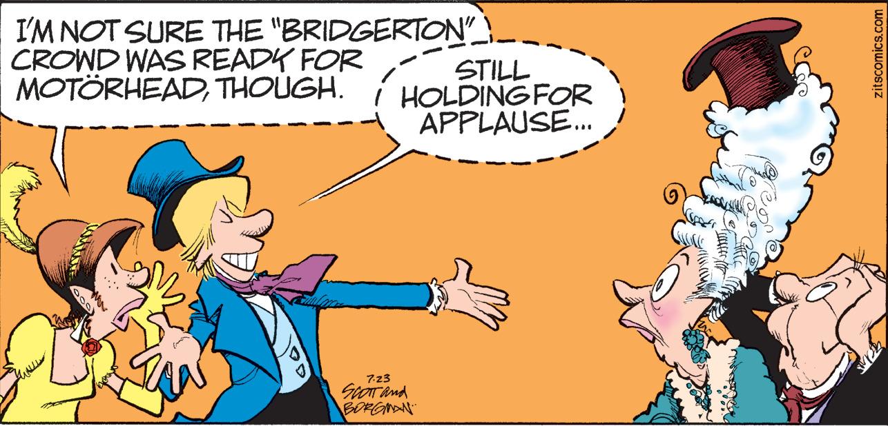 Interaction OCR: I'M NOT SURE THE "BRIDGERTON" CROWD WAS READY FOR MOTÖRHEADTHOUGH. STILL HOLDING FOR APPLAUSE... 7.23 SCOTT and BORGMAN zitscomics.com I'M NOT SURE THE " BRIDGERTON " CROWD WAS READY FOR MOTÖRHEADTHOUGH . STILL HOLDING FOR APPLAUSE ... 7.23 SCOTT and BORGMAN zitscomics.com