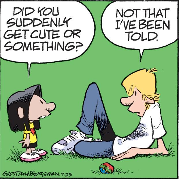 Happy OCR: DID YOU SUDDENLY GET CUTE OR SOMETHING? SCOTTONA BORGMAN 7.25 NOT THAT I'VE BEEN TOLD. DID YOU SUDDENLY GET CUTE OR SOMETHING ? SCOTTONA BORGMAN 7.25 NOT THAT I'VE BEEN TOLD .
