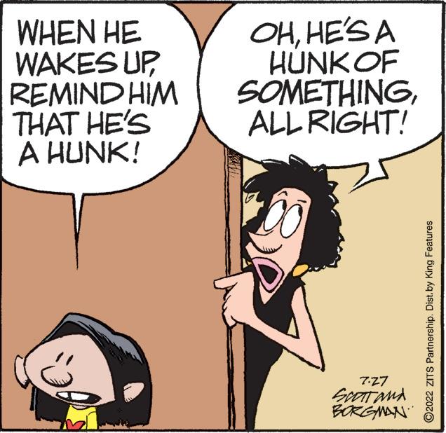 Organism OCR: WHEN HE WAKES UPREMIND HIM THAT HE'S A HUNK! OHHE'S A HUNK OF SOMETHINGALL RIGHT! 7.27 SCOTT and BORGMAN ?2022 ZITS Partnership. Dist. by King Features WHEN HE WAKES UPREMIND HIM THAT HE'S A HUNK ! OHHE'S A HUNK OF SOMETHINGALL RIGHT ! 7.27 SCOTT and BORGMAN ?2022 ZITS Partnership . Dist . by King Features