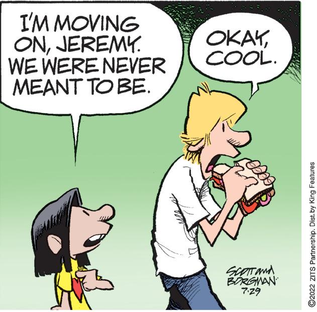 Interaction OCR: I'M MOVING ONJEREMY. WE WERE NEVER MEANT TO BE. OKAYCOOL. SCOTT and BORGMAN 7.29 ?2022 ZITS Partnership. Dist. by King Features I'M MOVING ONJEREMY . WE WERE NEVER MEANT TO BE . OKAYCOOL . SCOTT and BORGMAN 7.29 ?2022 ZITS Partnership . Dist . by King Features