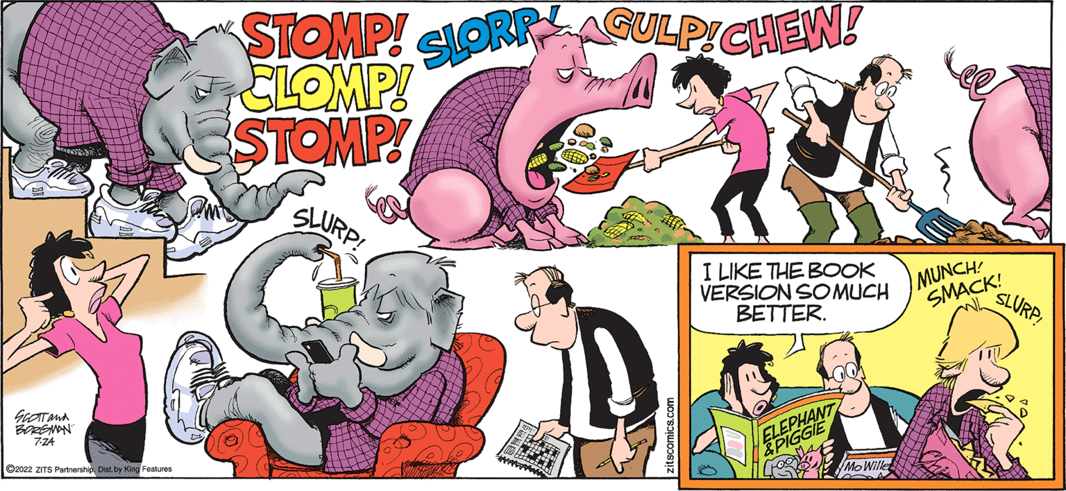 Pink OCR: SCOTTAMA BORGMAN 7-24 ?2022 ZITS PartnershipDist. by King Features STOMP! SLOR CLOMP! ESTOMP! SLURP! AGULP!CHEW! zitscomics.com I LIKE THE BOOK VERSION SO MUCH BETTER. ELEPHANT ELEC &PIGGIE 1 Mo Wille MUNCH! SMACK! "SLURP! SCOTTAMA BORGMAN 7-24 ?2022 ZITS PartnershipDist . by King Features STOMP ! SLOR CLOMP ! ESTOMP ! SLURP ! AGULP ! CHEW ! zitscomics.com I LIKE THE BOOK VERSION SO MUCH BETTER . ELEPHANT ELEC & PIGGIE 1 Mo Wille MUNCH ! SMACK ! " SLURP !