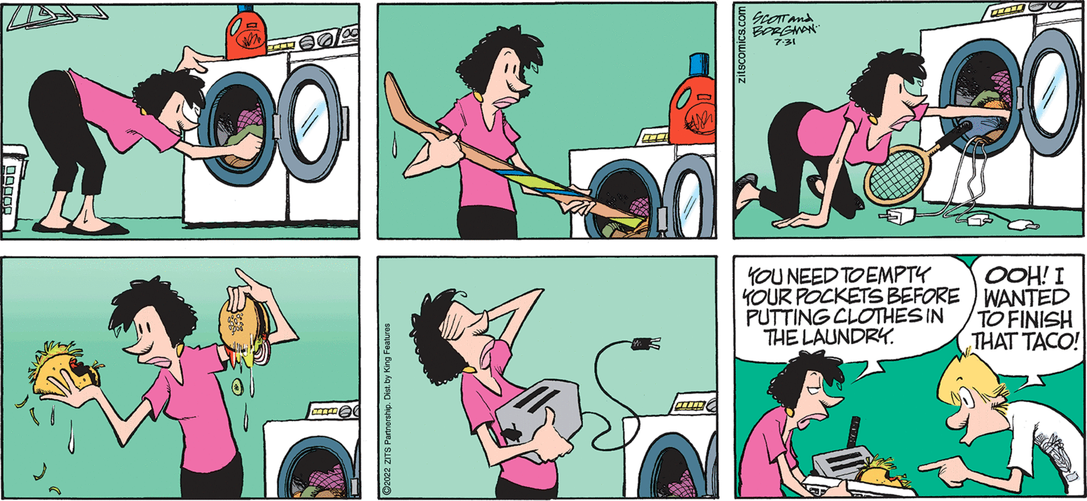 Line OCR: 14 HOSE 00 LIITDE 2022 ZITS Partnership. D AID zitscomics.com SCOTT And BORGMAN 7:31 YOU NEED TO EMPTY YOUR POCKETS BEFORE PUTTING CLOTHES IN THE LAUNDRY. 30 OOH! I WANTED TO FINISH THAT TACO! 14 HOSE 00 LIITDE 2022 ZITS Partnership . D AID zitscomics.com SCOTT And BORGMAN 7:31 YOU NEED TO EMPTY YOUR POCKETS BEFORE PUTTING CLOTHES IN THE LAUNDRY . 30 OOH ! I WANTED TO FINISH THAT TACO !