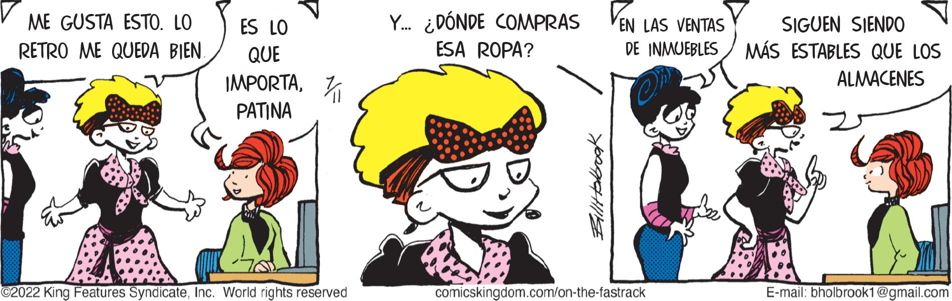 Font OCR: ME GUSTA ESTO. LO RETRO ME QUEDA BIEN. ES LO QUE IMPORTAPATINA ©2022 King Features SyndicateInc. World rights reserved Y... ¿DÓNDE COMPRAS ESA ROPA? Billtabook EN LAS VENTAS SIGUEN SIENDO DE INMUEBLES MÁS ESTABLES QUE LOS ALMACENES comicskingdom.com/on-the-fastrack E-mail: bholbrook1@gmail.com ME GUSTA ESTO . LO RETRO ME QUEDA BIEN . ES LO QUE IMPORTAPATINA © 2022 King Features SyndicateInc. World rights reserved Y ... ¿ DÓNDE COMPRAS ESA ROPA ? Billtabook EN LAS VENTAS SIGUEN SIENDO DE INMUEBLES MÁS ESTABLES QUE LOS ALMACENES comicskingdom.com/on-the-fastrack E - mail : bholbrook1@gmail.com