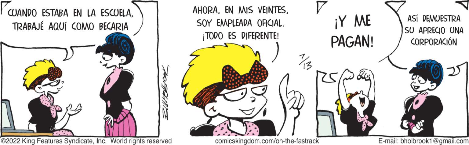 Font OCR: CUANDO ESTABA EN LA ESCUELATRABAJÉ AQUÍ COMO BECARIA ?2022 King Features SyndicateInc. World rights reserved AHORASOY EMPLEADA OFICIAL. ¡TODO ES DIFERENTE! 1/3 comicskingdom.com/on-the-fastrack ¡Y ME PAGAN! ASÍ DEMUESTRA SU APRECIO UNA CORPORACIÓN E-mail: bholbrook1@gmail.com CUANDO ESTABA EN LA ESCUELATRABAJÉ AQUÍ COMO BECARIA ?2022 King Features SyndicateInc. World rights reserved AHORAEN MIS VEINTESSOY EMPLEADA OFICIAL . ¡ TODO ES DIFERENTE ! 1/3 comicskingdom.com/on-the-fastrack ¡ Y ME PAGAN ! ASÍ DEMUESTRA SU APRECIO UNA CORPORACIÓN E - mail : bholbrook1@gmail.com