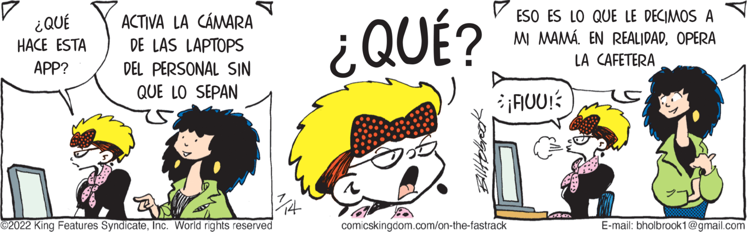 Font OCR: ¿QUÉ HACE ESTA APP? ACTIVA LA CÁMARA DE LAS LAPTOPS DEL PERSONAL SIN QUE LO SEPAN ?2022 King Features SyndicateInc. World rights reserved ¿QUÉ? ESO ES LO QUE LE DECIMOS A MI MAMÁ EN REALIDADOPERA LA CAFETERA ¡FOU! comicskingdom.com/on-the-fastrack B E-mail: bholbrook1@gmail.com ¿ QUÉ HACE ESTA APP ? ACTIVA LA CÁMARA DE LAS LAPTOPS DEL PERSONAL SIN QUE LO SEPAN ?2022 King Features SyndicateInc. World rights reserved ¿ QUÉ ? ESO ES LO QUE LE DECIMOS A MI MAMÁ EN REALIDADOPERA LA CAFETERA ¡ FOU ! comicskingdom.com/on-the-fastrack B E - mail : bholbrook1@gmail.com