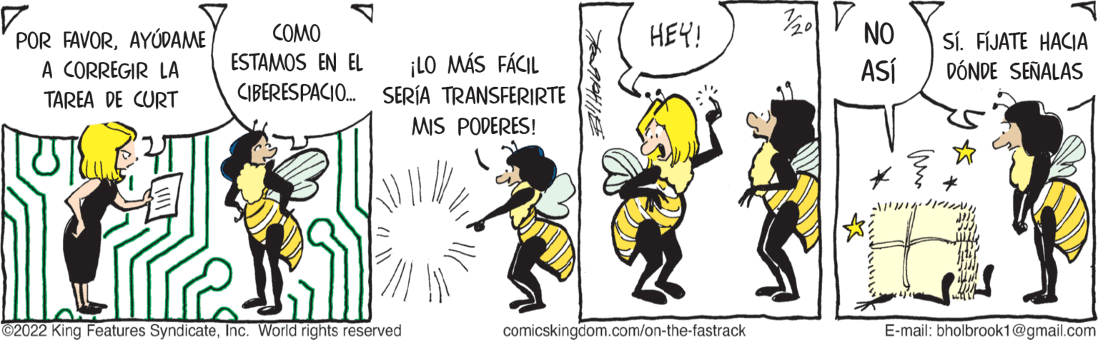 Advertising OCR: Vo POR FAVORAYUDAME A CORREGIR LA TAREA DE CURT UT COMO ESTAMOS EN EL ¡LO MÁS FÁCIL CIBERESPACIO... SERÍA TRANSFERIRTE MIS PODERES! ?2022 King Features SyndicateInc. World rights reserved HEY! comicskingdom.com/on-the-fastrack 1/20 NO ASÍ I Sí. FÍJATE HACIA DÓNDE SEÑALAS ? E-mail: bholbrook1@gmail.com Vo POR FAVORAYUDAME A CORREGIR LA TAREA DE CURT UT COMO ESTAMOS EN EL ¡ LO MÁS FÁCIL CIBERESPACIO ... SERÍA TRANSFERIRTE MIS PODERES ! ?2022 King Features SyndicateInc. World rights reserved HEY ! comicskingdom.com/on-the-fastrack 1/20 NO ASÍ I Sí . FÍJATE HACIA DÓNDE SEÑALAS ? E - mail : bholbrook1@gmail.com