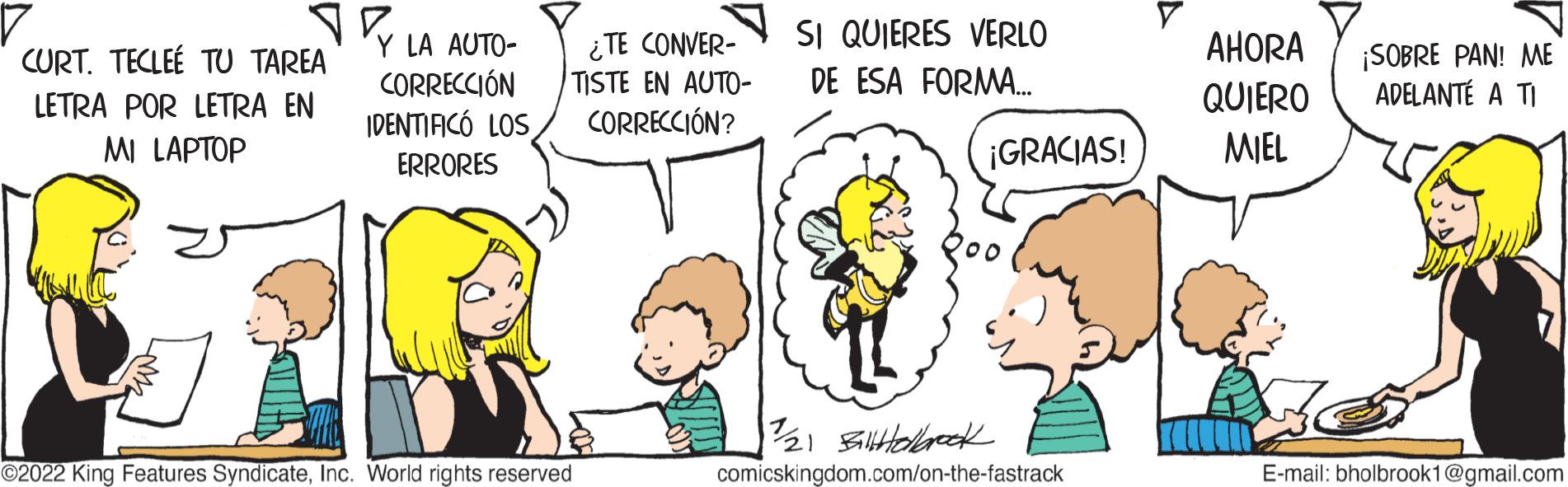 Human OCR: CURT. TECLEE TU TAREA LETRA POR LETRA EN MI LAPTOP Y LA AUTO- CORRECCIÓN IDENTIFICÓ LOS ERRORES ¿TE CONVER- TISTE EN AUTO- CORRECCIÓN? ?2022 King Features SyndicateInc. World rights reserved SI QUIERES VERLO DE ESA FORMA... ¡GRACIAS! 11/21 BillHolbrook comicskingdom.com/on-the-fastrack AHORA QUIERO MIEL ¡SOBRE PAN! ME ADELANTE A TI E-mail: bholbrook1@gmail.com CURT . TECLEE TU TAREA LETRA POR LETRA EN MI LAPTOP Y LA AUTO CORRECCIÓN IDENTIFICÓ LOS ERRORES ¿ TE CONVER TISTE EN AUTO CORRECCIÓN ? ?2022 King Features SyndicateInc. World rights reserved SI QUIERES VERLO DE ESA FORMA ... ¡ GRACIAS ! 11/21 BillHolbrook comicskingdom.com/on-the-fastrack AHORA QUIERO MIEL ¡ SOBRE PAN ! ME ADELANTE A TI E - mail : bholbrook1@gmail.com