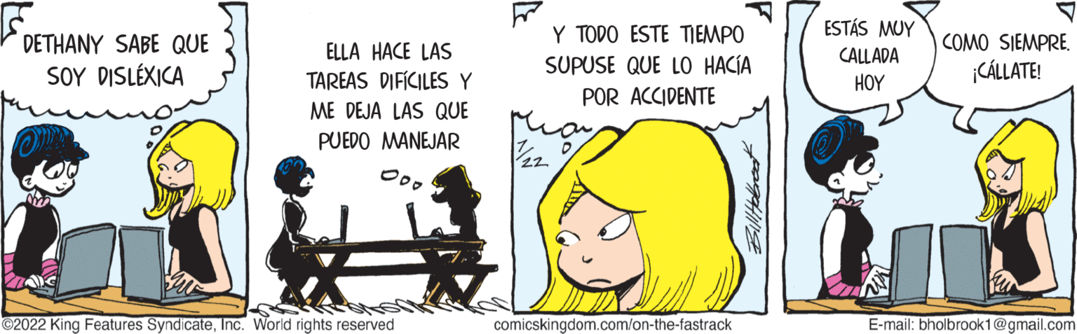 Drawing OCR: DETHANY SABE QUE SOY DISLÉXICA ELLA HACE LAS TAREAS DIFÍCILES Y ME DEJA LAS QUE PUEDO MANEJAR 2022 King Features SyndicateInc. World rights reserved. Y TODO ESTE TIEMPO SUPUSE QUE LO HACÍA POR ACCIDENTE 1/22 comicskingdom.com/on-the-fastrack ESTÁS MUY CALLADA HOY COMO SIEMPRE. ¡CÁLLATE! E-mail: bholbrook1@gmail.com DETHANY SABE QUE SOY DISLÉXICA ELLA HACE LAS TAREAS DIFÍCILES Y ME DEJA LAS QUE PUEDO MANEJAR 2022 King Features SyndicateInc. World rights reserved . Y TODO ESTE TIEMPO SUPUSE QUE LO HACÍA POR ACCIDENTE 1/22 comicskingdom.com/on-the-fastrack ESTÁS MUY CALLADA HOY COMO SIEMPRE . ¡ CÁLLATE ! E - mail : bholbrook1@gmail.com
