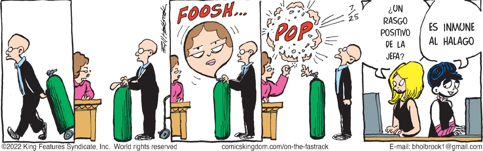 Happy OCR: FOOSH... POP ¿UN RASGO POSITIVO DE LA JEFA? Add BL C2022 King Features SyndicateInc. World rights reserved comicskingdom.com/on-the-fastrack ES INMUNE AL HALAGO E-mail: bholbrook1@gmail.com FOOSH ... POP ¿ UN RASGO POSITIVO DE LA JEFA ? Add BL C2022 King Features SyndicateInc. World rights reserved comicskingdom.com/on-the-fastrack ES INMUNE AL HALAGO E - mail : bholbrook1@gmail.com