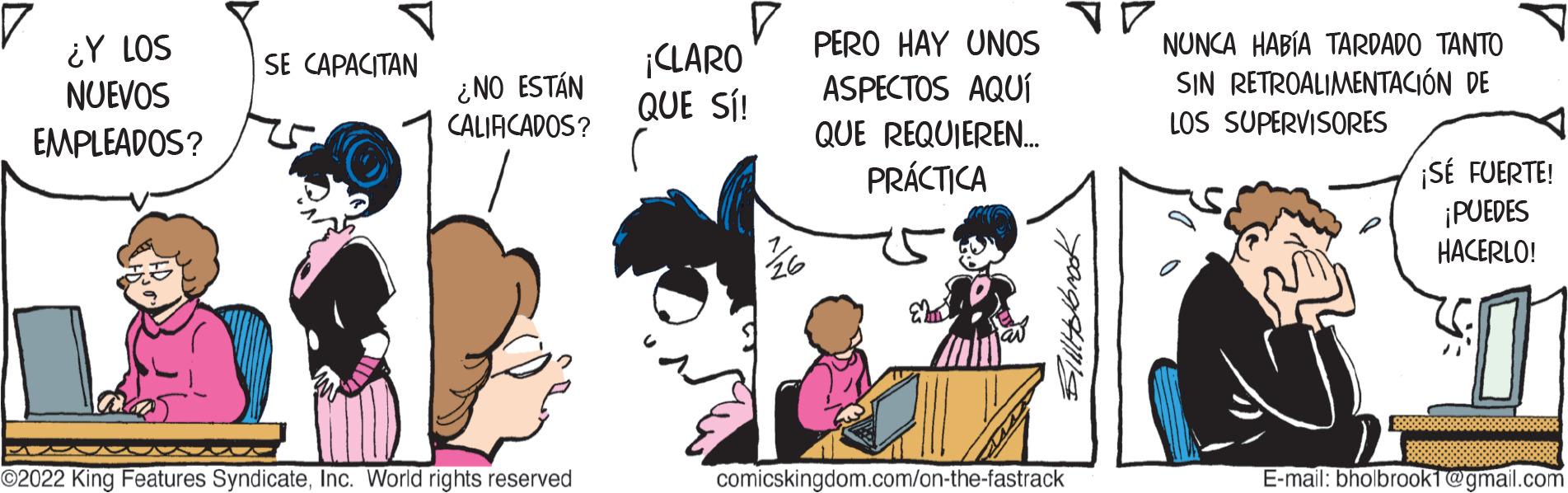 Handwriting OCR: ¿Y LOS NUEVOS EMPLEADOS? SE CAPACITAN ¿NO ESTÁN CALIFICADOS? ?2022 King Features SyndicateInc. World rights reserved V ¡CLARO QUE SÍ! PERO HAY UNOS ASPECTOS AQUÍ QUE REQUIEREN... PRÁCTICA BillHolbrook comicskingdom.com/on-the-fastrack NUNCA HABÍA TARDADO TANTO SIN RETROALIMENTACIÓN DE LOS SUPERVISORES ¡SÉ FUERTE! ¡PUEDES HACERLO! E-mail: bholbrook1@gmail.com ¿ Y LOS NUEVOS EMPLEADOS ? SE CAPACITAN ¿ NO ESTÁN CALIFICADOS ? ?2022 King Features SyndicateInc. World rights reserved V ¡ CLARO QUE SÍ ! PERO HAY UNOS ASPECTOS AQUÍ QUE REQUIEREN ... PRÁCTICA BillHolbrook comicskingdom.com/on-the-fastrack NUNCA HABÍA TARDADO TANTO SIN RETROALIMENTACIÓN DE LOS SUPERVISORES ¡ SÉ FUERTE ! ¡ PUEDES HACERLO ! E - mail : bholbrook1@gmail.com