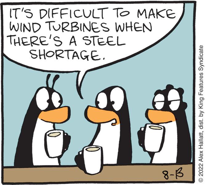 Font OCR: IT'S DIFFICULT TO MAKE WIND TURBINES WHEN THERE'S A STEEL SHORTAGE. eas 8-13 ?2022 Alex Hallattdist. by King Features Syndicate IT'S DIFFICULT TO MAKE WIND TURBINES WHEN THERE'S A STEEL SHORTAGE . eas 8-13 ?2022 Alex Hallattdist . by King Features Syndicate