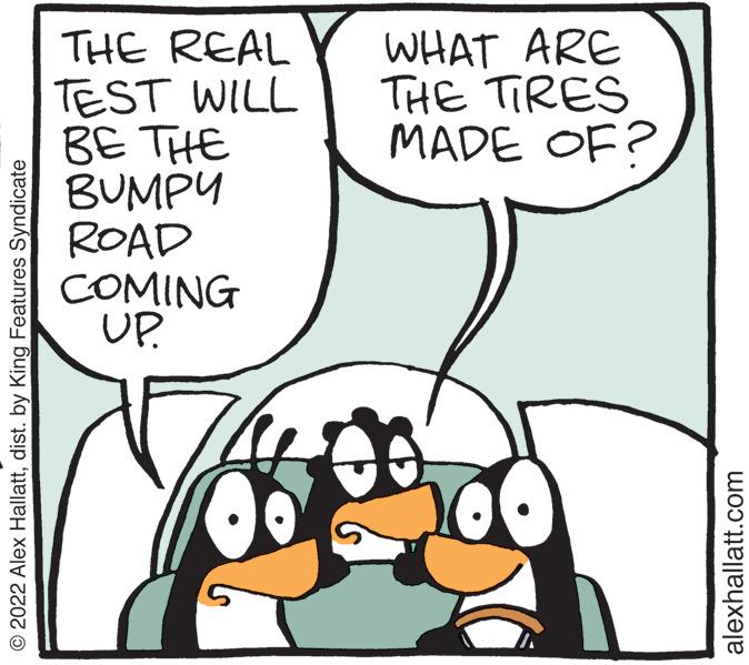 Happy OCR: © 2022 Alex Hallattdist. by King Features Syndicate THE REAL TEST WILL BE THE BUMPY ROAD COMING UP. WHAT ARE THE TIRES MADE OF? alexhallatt.com © 2022 Alex Hallattdist . by King Features Syndicate THE REAL TEST WILL BE THE BUMPY ROAD COMING UP . WHAT ARE THE TIRES MADE OF ? alexhallatt.com