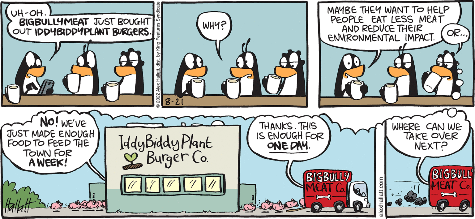 People OCR: ARCTIC CRCLE ALEX HALLATT UH-OH. BIGBULLYMEAT JUST BOUGHT OUT IDDYBIDDYPLANT BURGERS. NO! WE'VE JUST MADE ENOUGH FOOD TO FEED THE TOWN FOR A WEEK! Hallatt WHY? Iddy Biddy Plant Burger Co. THANKS. THIS IS ENOUGH FOR ONE DAY. MAYBE THEY WANT TO HELP PEOPLE EAT LESS MEAT AND REDUCE THEIR ENVIRONMENTAL IMPACT. BIGBULLY MEAT Co OR. WHERE CAN WE TAKE OVER NEXT? BIGBULL MEAT Co H ARCTIC CRCLE ALEX HALLATT UH - OH . BIGBULLYMEAT JUST BOUGHT OUT IDDYBIDDYPLANT BURGERS . NO ! WE'VE JUST MADE ENOUGH FOOD TO FEED THE TOWN FOR A WEEK ! Hallatt WHY ? Iddy Biddy Plant Burger Co. THANKS . THIS IS ENOUGH FOR ONE DAY . MAYBE THEY WANT TO HELP PEOPLE EAT LESS MEAT AND REDUCE THEIR ENVIRONMENTAL IMPACT . BIGBULLY MEAT Co OR . WHERE CAN WE TAKE OVER NEXT ? BIGBULL MEAT Co H