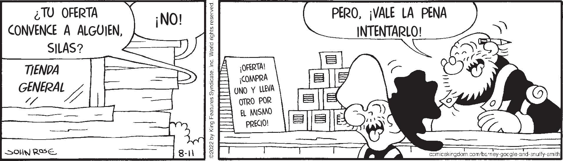 Line art OCR: ¿TU OFERTA CONVENCE A ALGUIENSILAS? TIENDA GENERAL JOHN ROSE ¡NO! 8-11 ¡OFERTA! ¡COMPRA UNO Y LLEVA OTRO POR EL MISMO PRECIO! PERO¡VALE LA PENA INTENTARLO! comicskingdom.com barney-google-and-an uffy-smith ¿ TU OFERTA CONVENCE A ALGUIENSILAS ? TIENDA GENERAL JOHN ROSE ¡ NO ! 8-11 ¡ OFERTA ! ¡ COMPRA UNO Y LLEVA OTRO POR EL MISMO PRECIO ! PERO¡ VALE LA PENA INTENTARLO ! comicskingdom.com barney - google - and - an uffy - smith