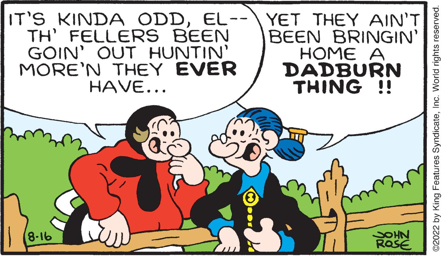Line OCR: IT'S KINDA ODDEL-- TH' FELLERS BEEN GOIN' OUT HUNTIN' MORE'N THEY EVER HAVE... (8-16 YET THEY AIN'T BEEN BRINGIN' HOME A DADBURN THING !! JOHN ROSE ?2022 by King Features SyndicateInc. World rights reserved. IT'S KINDA ODDEL- TH ' FELLERS BEEN GOIN ' OUT HUNTIN ' MORE'N THEY EVER HAVE ... ( 8-16 YET THEY AIN'T BEEN BRINGIN ' HOME A DADBURN THING !! JOHN ROSE ?2022 by King Features SyndicateInc. World rights reserved .