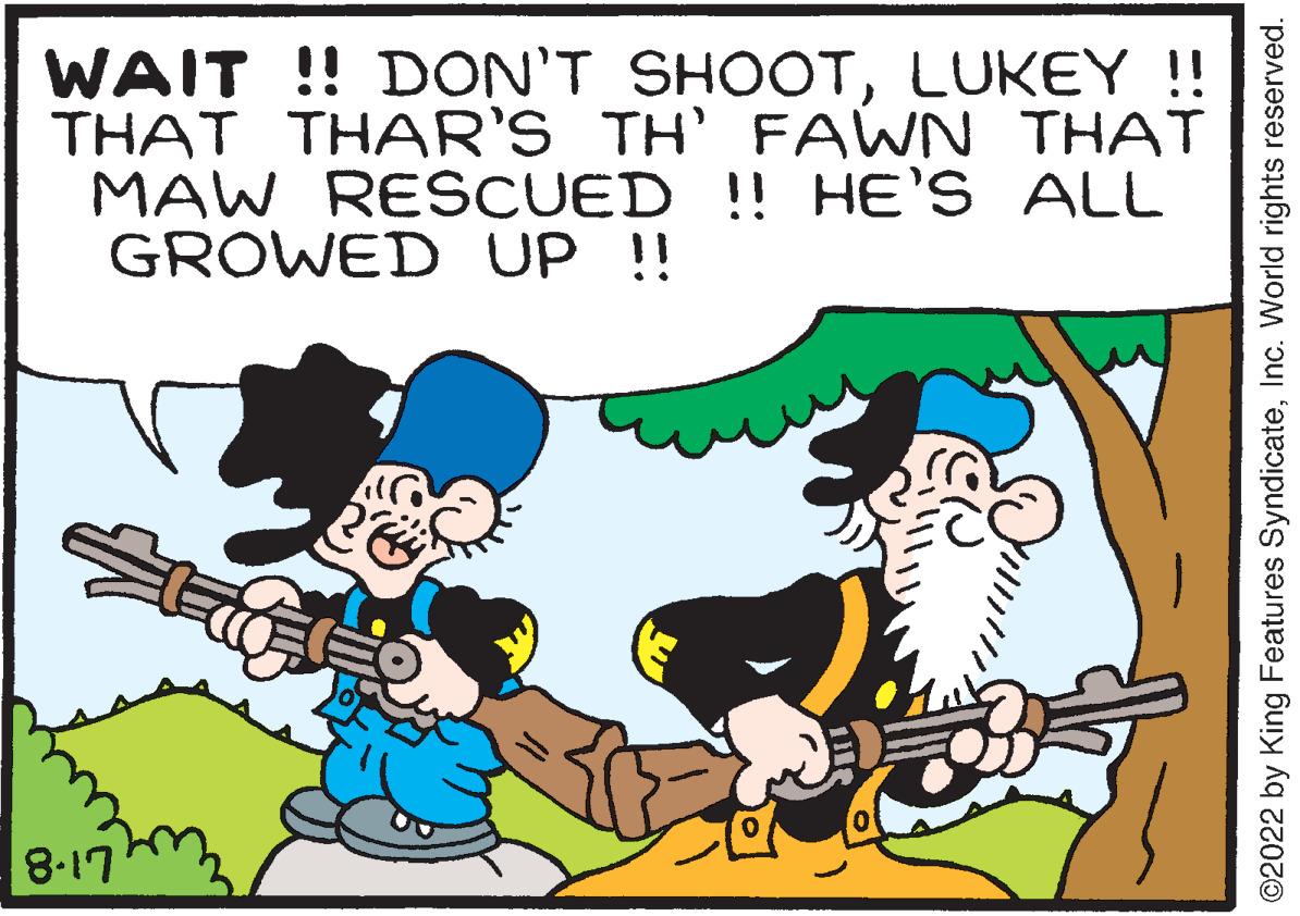 Line OCR: WAIT!! DON'T SHOOTLUKEY !! THAT THAR'S TH' FAWN THAT MAW RESCUED !! HE'S ALL GROWED UP !! 8-17 ?2022 by King Features SyndicateInc. World rights reserved. WAIT !! DON'T SHOOTLUKEY !! THAT THAR'S TH ' FAWN THAT MAW RESCUED !! HE'S ALL GROWED UP !! 8-17 ?2022 by King Features SyndicateInc. World rights reserved .
