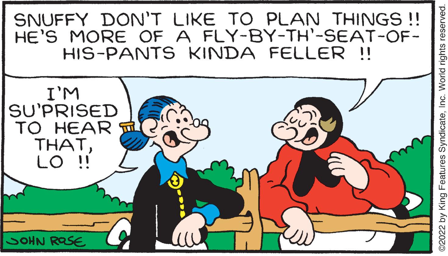 Mammal OCR: SNUFFY DON'T LIKE TO PLAN THINGS !! HE'S MORE OF A HIS-PANTS I'M SU'PRISED TO HEAR THATLO !! SOHN ROSE FLY-BY-TH'-SEAT-OF- KINDA FELLER !! ?2022 by King Features SyndicateInc. World rights reserved. SNUFFY DON'T LIKE TO PLAN THINGS !! HE'S MORE OF A HIS - PANTS I'M SU'PRISED TO HEAR THATLO !! SOHN ROSE FLY - BY - TH ' - SEAT - OF KINDA FELLER !! ?2022 by King Features SyndicateInc. World rights reserved .
