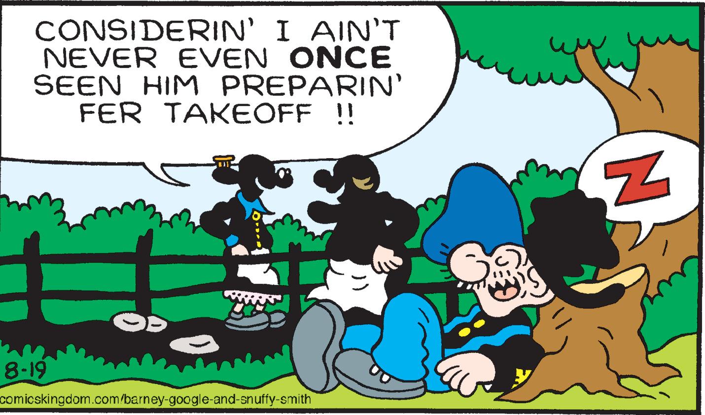 People OCR: CONSIDERIN' I AIN'T NEVER EVEN ONCE SEEN HIM PREPARIN' FER TAKEOFF !! = 8-19 comicskingdom.com/barney-google-and-snuffy-smith ??? N CONSIDERIN ' I AIN'T NEVER EVEN ONCE SEEN HIM PREPARIN ' FER TAKEOFF !! = 8-19 comicskingdom.com/barney-google-and-snuffy-smith ??? N