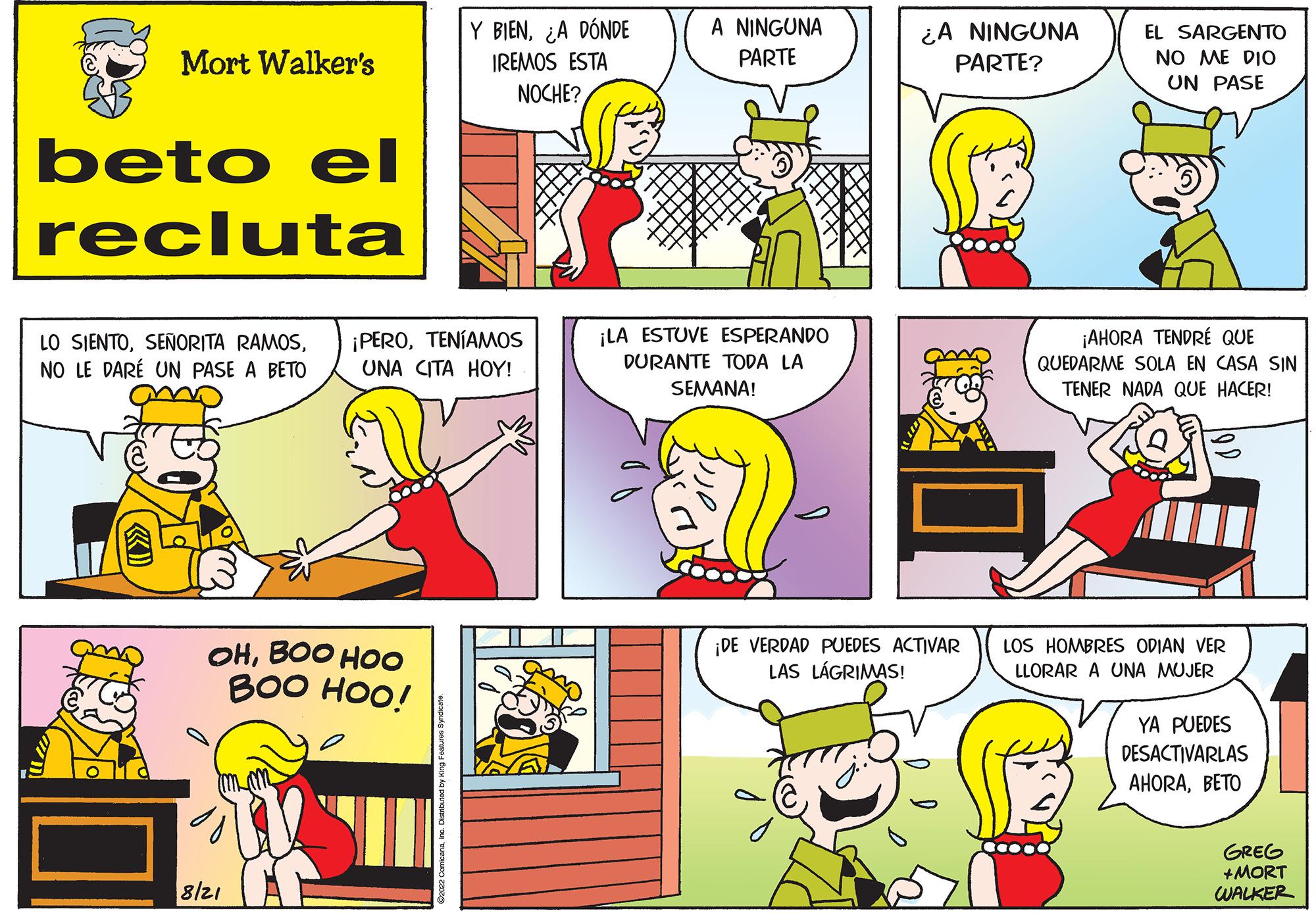 Yellow OCR: Mort Walker's beto el recluta LO SIENTOTENÍAMOS NO LE DARE UN PASE A BETO UNA CITA HOY! OHBOO HOO BOO HOO! Y BIEN¿A DÓNDE IREMOS ESTA NOCHE? 8/21 A NINGUNA PARTE ¡LA ESTUVE ESPERANDO DURANTE TODA LA SEMANA! ¿A NINGUNA PARTE? ¡DE VERDAD PUEDES ACTIVAR LAS LÁGRIMAS! EL SARGENTO NO ME DIO UN PASE ¡AHORA TENDRE QUE QUEDARME SOLA EN CASA SIN TENER NADA QUE HACER! LOS HOMBRES ODIAN VER LLORAR A UNA MUJER YA PUEDES DESACTIVARLAS AHORABETO GREG +MORT WALKER Mort Walker's beto el recluta LO SIENTOSEÑORITA RAMOS¡ PEROTENÍAMOS NO LE DARE UN PASE A BETO UNA CITA HOY ! OHBOO HOO BOO HOO ! Y BIEN¿ A DÓNDE IREMOS ESTA NOCHE ? 8/21 A NINGUNA PARTE ¡ LA ESTUVE ESPERANDO DURANTE TODA LA SEMANA ! ¿ A NINGUNA PARTE ? ¡ DE VERDAD PUEDES ACTIVAR LAS LÁGRIMAS ! EL SARGENTO NO ME DIO UN PASE ¡ AHORA TENDRE QUE QUEDARME SOLA EN CASA SIN TENER NADA QUE HACER ! LOS HOMBRES ODIAN VER LLORAR A UNA MUJER YA PUEDES DESACTIVARLAS AHORABETO GREG + MORT WALKER