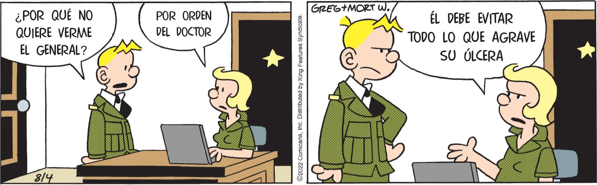 Adaptation OCR: ¿POR QUÉ NO QUIERE VERME EL GENERAL? 814 POR ORDEN DEL DOCTOR ©2022 ComicanaInc. Distributed by King Features Syndicate. GREG+MORT W.ÉL DEBE EVITAR TODO LO QUE AGRAVE SU ÚLCERA ¿ POR QUÉ NO QUIERE VERME EL GENERAL ? 814 POR ORDEN DEL DOCTOR © 2022 ComicanaInc. Distributed by King Features Syndicate . GREG + MORT W.ÉL DEBE EVITAR TODO LO QUE AGRAVE SU ÚLCERA