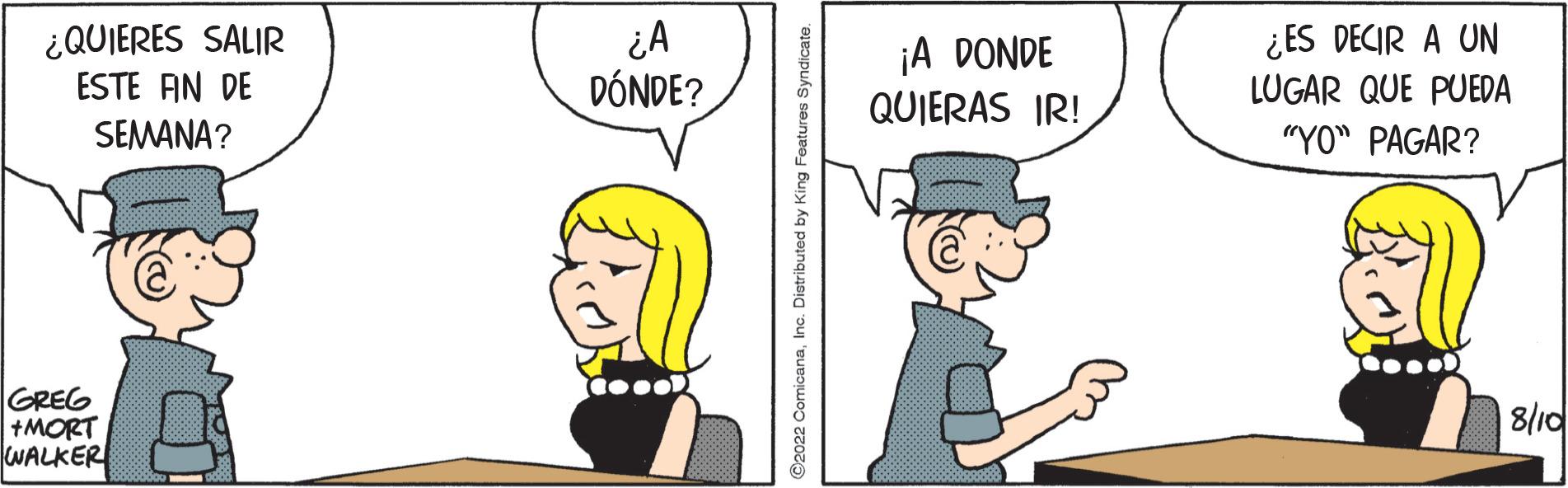 Art OCR: ¿QUIERES SALIR ESTE FIN DE SEMANA? GREG +MORT WALKER ¿A DÓNDE? COOOD C2022 ComicanaInc. Distributed by King Features Syndicate. ¡A DONDE QUIERAS IR! ¿ES DECIR A UN LUGAR QUE PUEDA "YO" PAGAR? 8/10 ¿ QUIERES SALIR ESTE FIN DE SEMANA ? GREG + MORT WALKER ¿ A DÓNDE ? COOOD C2022 ComicanaInc. Distributed by King Features Syndicate . ¡ A DONDE QUIERAS IR ! ¿ ES DECIR A UN LUGAR QUE PUEDA " YO " PAGAR ? 8/10