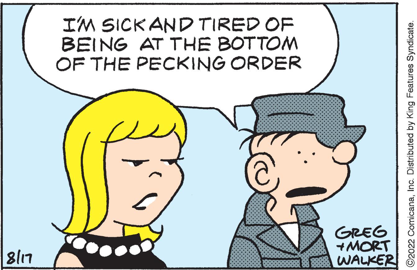 Human OCR: 8/17 I'M SICK AND TIRED OF BEING AT THE BOTTOM OF THE PECKING ORDER GREG +MORT WALKER ?2022 ComicanaInc. Distributed by King Features Syndicate. 8/17 I'M SICK AND TIRED OF BEING AT THE BOTTOM OF THE PECKING ORDER GREG + MORT WALKER ?2022 ComicanaInc. Distributed by King Features Syndicate .