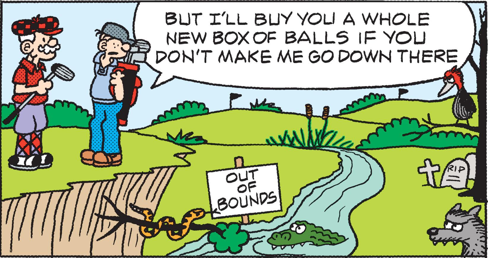 Art OCR: BUT I'LL BUY YOLI A WHOLE NEW BOX OF BALLS IF YOU DON'T MAKE ME GO DOWN THERE OUT OF BOUNDS 14. BUT I'LL BUY YOLI A WHOLE NEW BOX OF BALLS IF YOU DON'T MAKE ME GO DOWN THERE OUT OF BOUNDS 14 .