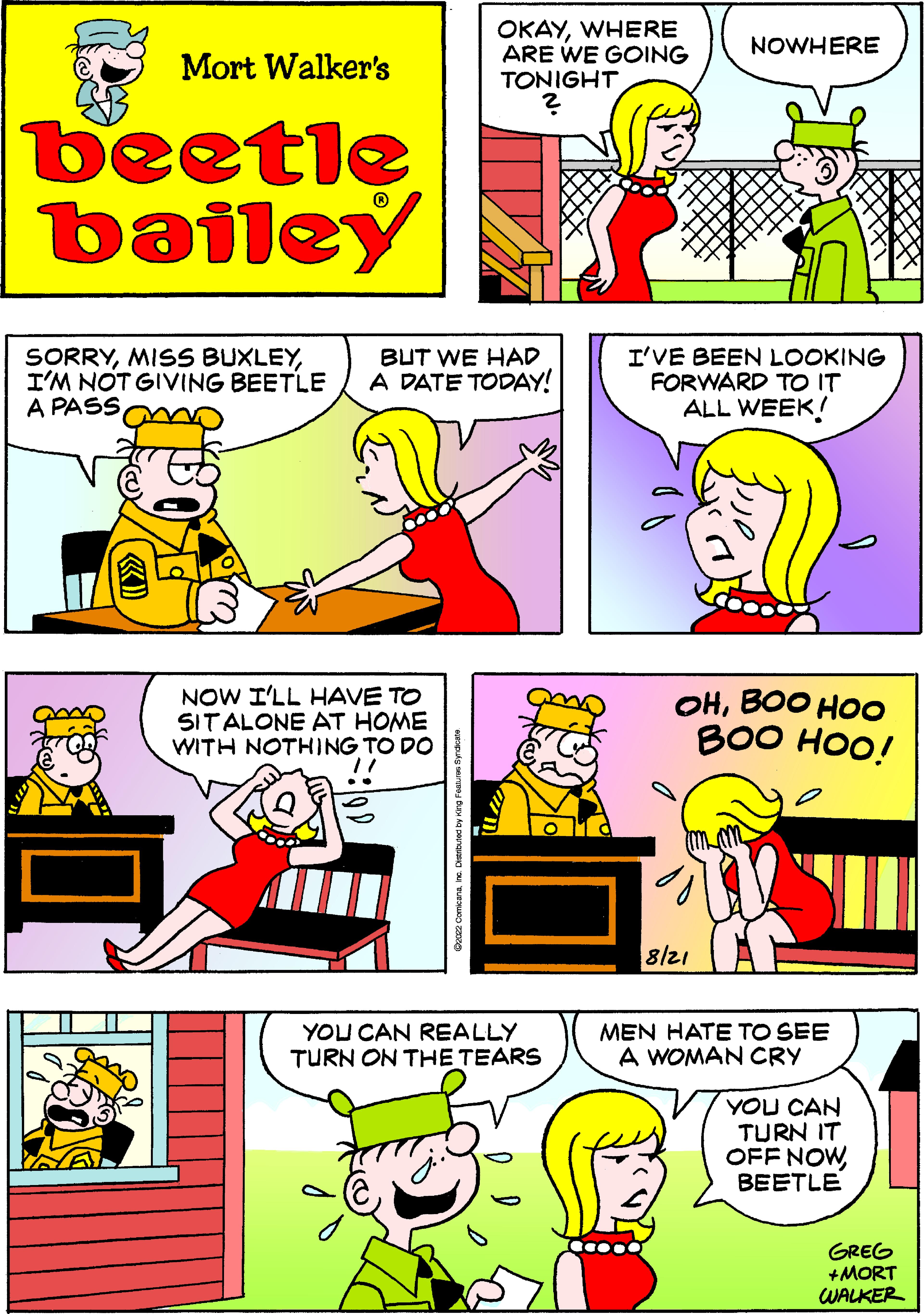 Art OCR: Mort Walker's beetle bailey OKAYWHERE ARE WE GOING TONIGHT SORRYBUT WE HAD I'M NOT GIVING BEETLE A DATE TODAY! A PASS NOW I'LL HAVE TO SIT ALONE AT HOME WITH NOTHING TO DO "/ YOU CAN REALLY TURN ON THE TEARS NOWHERE I'VE BEEN LOOKING FORWARD TO IT ALL WEEK! OHBOO HOO BOO HOO! 8/21 MEN HATE TO SEE A WOMAN CRY YOU CAN TURN IT OFF NOWBEETLE GREG +MORT WALKER Mort Walker's beetle bailey OKAYWHERE ARE WE GOING TONIGHT SORRYMISS BUXLEYBUT WE HAD I'M NOT GIVING BEETLE A DATE TODAY ! A PASS NOW I'LL HAVE TO SIT ALONE AT HOME WITH NOTHING TO DO " / YOU CAN REALLY TURN ON THE TEARS NOWHERE I'VE BEEN LOOKING FORWARD TO IT ALL WEEK ! OHBOO HOO BOO HOO ! 8/21 MEN HATE TO SEE A WOMAN CRY YOU CAN TURN IT OFF NOWBEETLE GREG + MORT WALKER