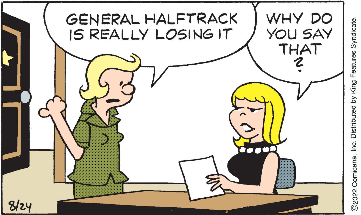 Gesture OCR: 8/24 GENERAL HALFTRACK IS REALLY LOSING IT IN WHY DO YOU SAY THAT ? ©2022 ComicanaInc. Distributed by King Features Syndicate. 8/24 GENERAL HALFTRACK IS REALLY LOSING IT IN WHY DO YOU SAY THAT ? © 2022 ComicanaInc. Distributed by King Features Syndicate .