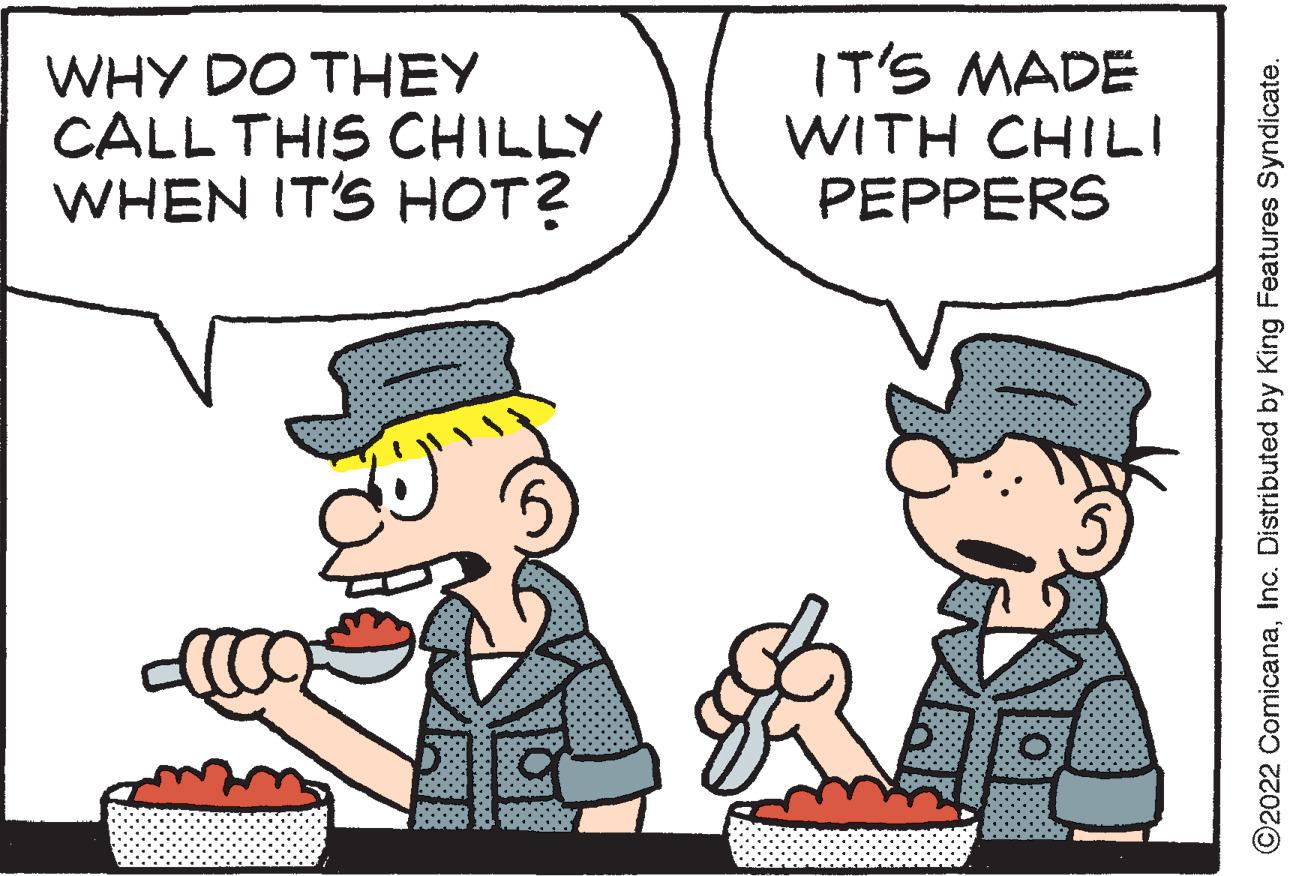People OCR: WHY DO THEY CALL THIS CHILLY WHEN IT'S HOT? IT'S MADE WITH CHILI PEPPERS ?2022 ComicanaInc. Distributed by King Features Syndicate. WHY DO THEY CALL THIS CHILLY WHEN IT'S HOT ? IT'S MADE WITH CHILI PEPPERS ?2022 ComicanaInc. Distributed by King Features Syndicate .
