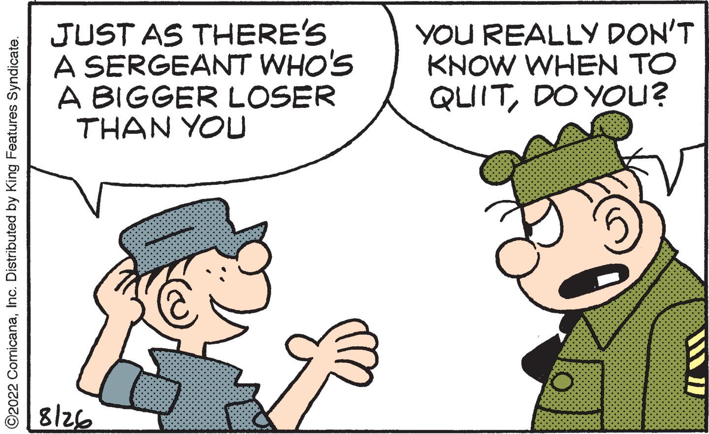 Mammal OCR: ?2022 ComicanaInc. Distributed by King Features Syndicate. JUST AS THERE'S A SERGEANT WHO'S A BIGGER LOSER THAN YOU 8/26 YOU REALLY DON'T KNOW WHEN TO QUITDO YOU? HUAW ?2022 ComicanaInc. Distributed by King Features Syndicate . JUST AS THERE'S A SERGEANT WHO'S A BIGGER LOSER THAN YOU 8/26 YOU REALLY DON'T KNOW WHEN TO QUITDO YOU ? HUAW