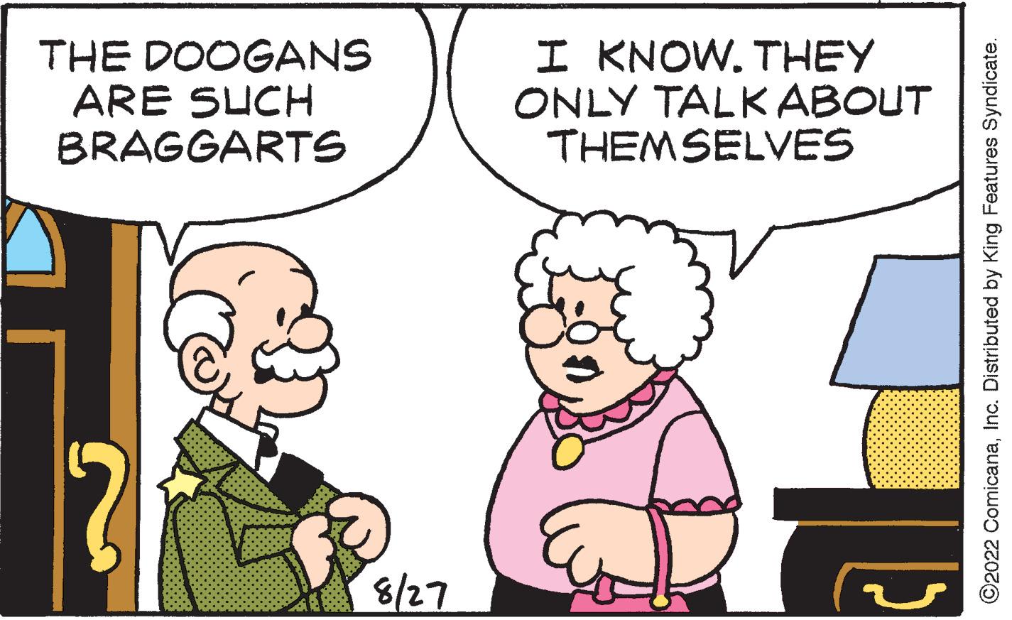 Organism OCR: THE DOOGANS ARE SUCH BRAGGARTS 8/27 I KNOW. THEY ONLY TALK ABOUT THEMSELVES S ?2022 ComicanaInc. Distributed by King Features Syndicate. THE DOOGANS ARE SUCH BRAGGARTS 8/27 I KNOW . THEY ONLY TALK ABOUT THEMSELVES S ?2022 ComicanaInc. Distributed by King Features Syndicate .
