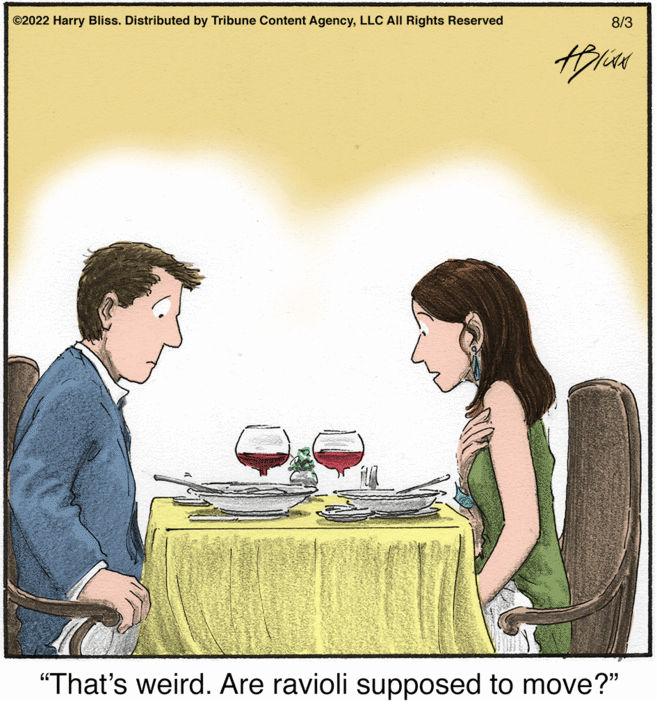 Font OCR: ?2022 Harry Bliss. Distributed by Tribune Content AgencyLLC All Rights Reserved 8/3 HIN "That's weird. Are ravioli supposed to move?" ?2022 Harry Bliss . Distributed by Tribune Content AgencyLLC All Rights Reserved 8/3 HIN " That's weird . Are ravioli supposed to move ? "