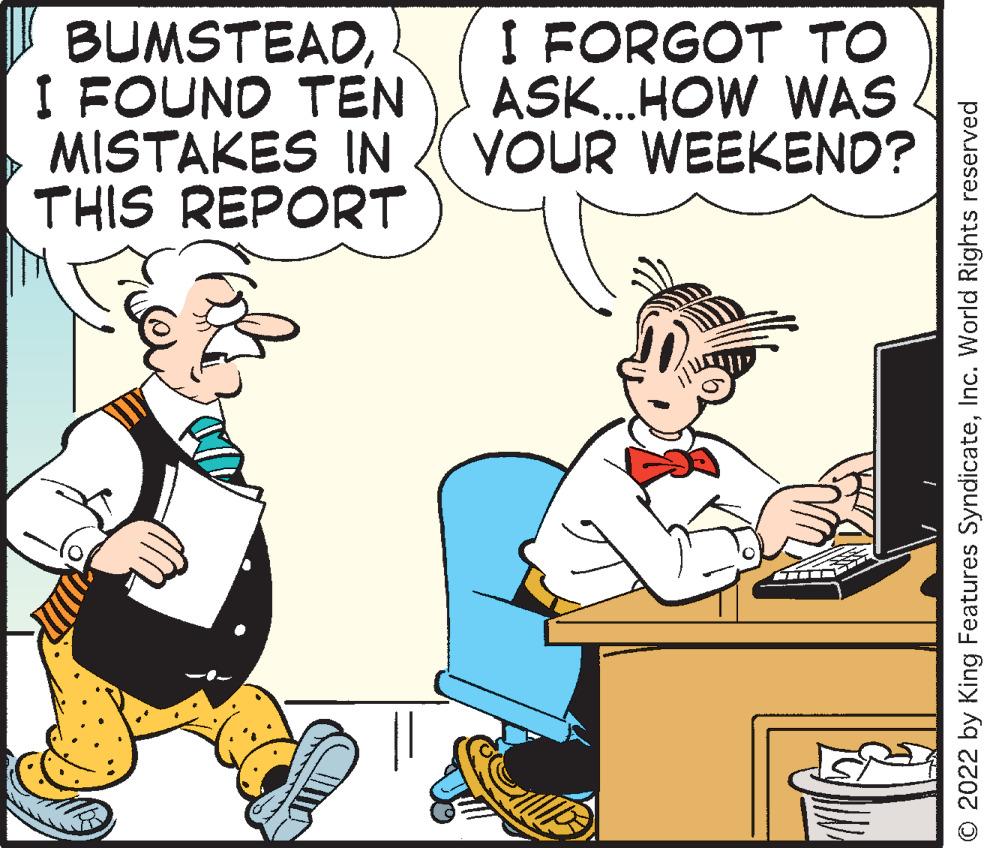 Rectangle OCR: BUMSTEADI FOUND TEN I FORGOT TO ASK...HOW WAS MISTAKES IN YOUR WEEKEND? THIS REPORT © 2022 by King Features SyndicateInc. World Rights reserved BUMSTEADI FOUND TEN I FORGOT TO ASK ... HOW WAS MISTAKES IN YOUR WEEKEND ? THIS REPORT © 2022 by King Features SyndicateInc. World Rights reserved