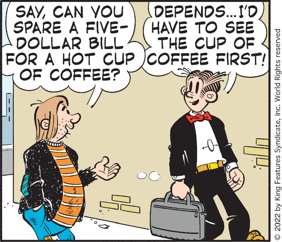 Conversation OCR: SAYCAN YOU SPARE A FIVE- DEPENDS...I'D HAVE TO SEE THE CUP OF DOLLAR BILL FOR A HOT CUP COFFEE FIRST! OF COFFEE? o © 2022 by King Features SyndicateInc. World Rights reserved SAYCAN YOU SPARE A FIVE DEPENDS ... I'D HAVE TO SEE THE CUP OF DOLLAR BILL FOR A HOT CUP COFFEE FIRST ! OF COFFEE ? o © 2022 by King Features SyndicateInc. World Rights reserved