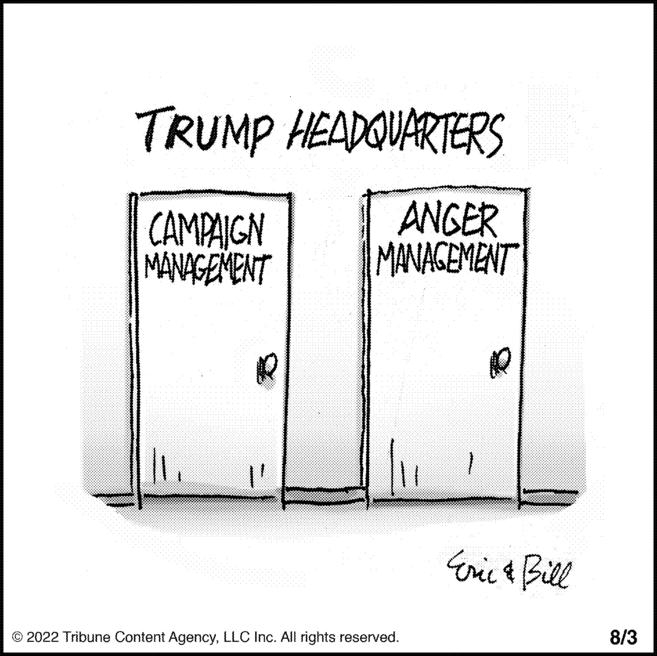 Pleased OCR: TRUMP HEADQUARTERS CAMPAIGN MANAGEMENT ANGER MANAGEMENT AQ © 2022 Tribune Content AgencyLLC Inc. All rights reserved. Eric & Bill 8/3 TRUMP HEADQUARTERS CAMPAIGN MANAGEMENT ANGER MANAGEMENT AQ © 2022 Tribune Content AgencyLLC Inc. All rights reserved . Eric & Bill 8/3