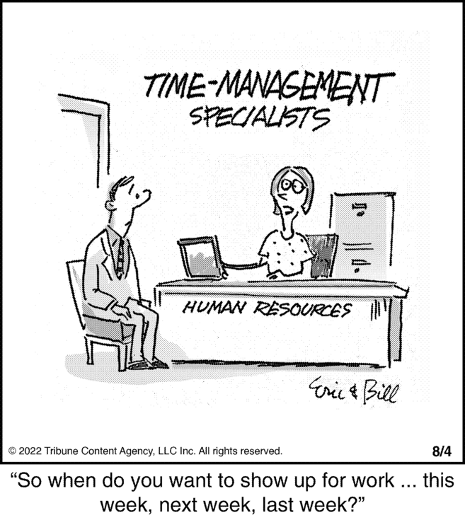 Illustration OCR: TIME-MANAGEMENT SPECIALISTS HUMAN RESOURCES Eric & Bill © 2022 Tribune Content AgencyLLC Inc. All rights reserved. 8/4 "So when do you want to show up for work ... this weeklast week?" TIME - MANAGEMENT SPECIALISTS HUMAN RESOURCES Eric & Bill © 2022 Tribune Content AgencyLLC Inc. All rights reserved . 8/4 " So when do you want to show up for work ... this weeknext weeklast week ? "