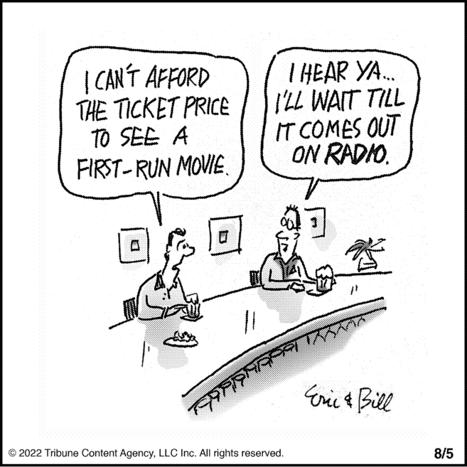 Drawing OCR: I CAN'T AFFORD THE TICKET PRICE TO SEE A FIRST-RUN MOVIE. I HEAR YA... I'LL WAIT TILL IT COMES OUT ON RADIO. Eric & Bill ??????????? ?2022 Tribune Content AgencyLLC Inc. All rights reserved. 8/5 I CAN'T AFFORD THE TICKET PRICE TO SEE A FIRST - RUN MOVIE . I HEAR YA ... I'LL WAIT TILL IT COMES OUT ON RADIO . Eric & Bill ??????????? ?2022 Tribune Content AgencyLLC Inc. All rights reserved . 8/5