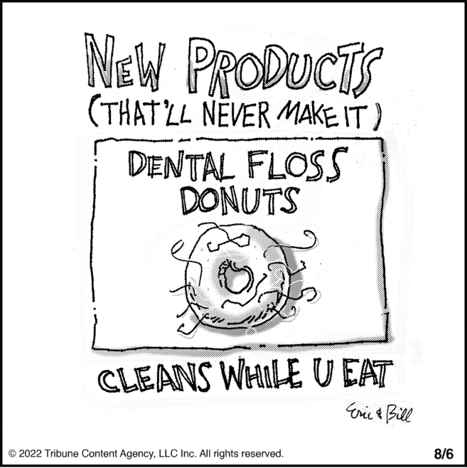 Graphics OCR: NEW PRODUCTS (THAT'LL NEVER MAKE IT) DENTAL FLOSS DONUTS CLEANS WHILE U EAT Eric & Bill © 2022 Tribune Content AgencyLLC Inc. All rights reserved. 8/6 NEW PRODUCTS ( THAT'LL NEVER MAKE IT ) DENTAL FLOSS DONUTS CLEANS WHILE U EAT Eric & Bill © 2022 Tribune Content AgencyLLC Inc. All rights reserved . 8/6