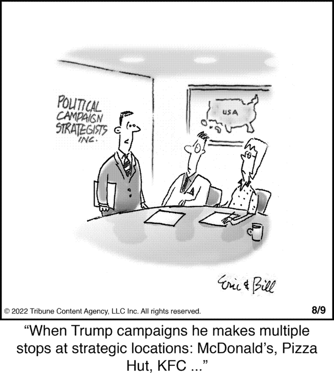 Conversation OCR: POLITICAL CAMPAIGN STRATEGISTS INC. USA Eric & Bill 8/9 © 2022 Tribune Content AgencyLLC Inc. All rights reserved. "When Trump campaigns he makes multiple stops at strategic locations: McDonald'sPizza HutKFC ..." POLITICAL CAMPAIGN STRATEGISTS INC . USA Eric & Bill 8/9 © 2022 Tribune Content AgencyLLC Inc. All rights reserved . " When Trump campaigns he makes multiple stops at strategic locations : McDonald'sPizza HutKFC ... "