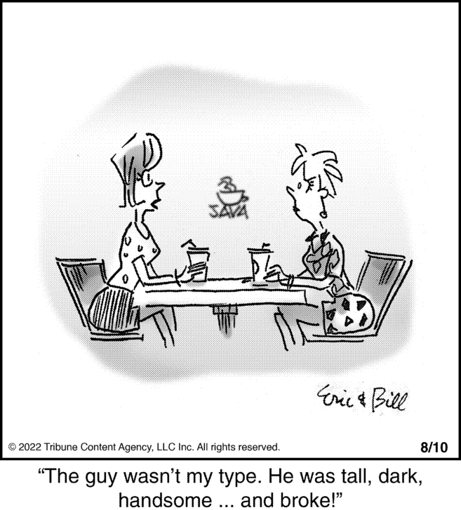Recreation OCR: JAVA Eric & Bill 8/10 © 2022 Tribune Content AgencyLLC Inc. All rights reserved. "The guy wasn't my type. He was tallhandsome ... and broke!" JAVA Eric & Bill 8/10 © 2022 Tribune Content AgencyLLC Inc. All rights reserved . " The guy wasn't my type . He was tallhandsome ... and broke ! "