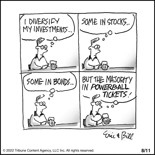 Sharing OCR: I DIVERSIFY MY INVESTMENTS... 00 SOME IN STOCKS... SOME IN BONDS... BUT THE MAJORITY IN POWERBALL TICKETS! © 2022 Tribune Content AgencyLLC Inc. All rights reserved. Eric & Bill 8/11 I DIVERSIFY MY INVESTMENTS ... 00 SOME IN STOCKS ... SOME IN BONDS ... BUT THE MAJORITY IN POWERBALL TICKETS ! © 2022 Tribune Content AgencyLLC Inc. All rights reserved . Eric & Bill 8/11