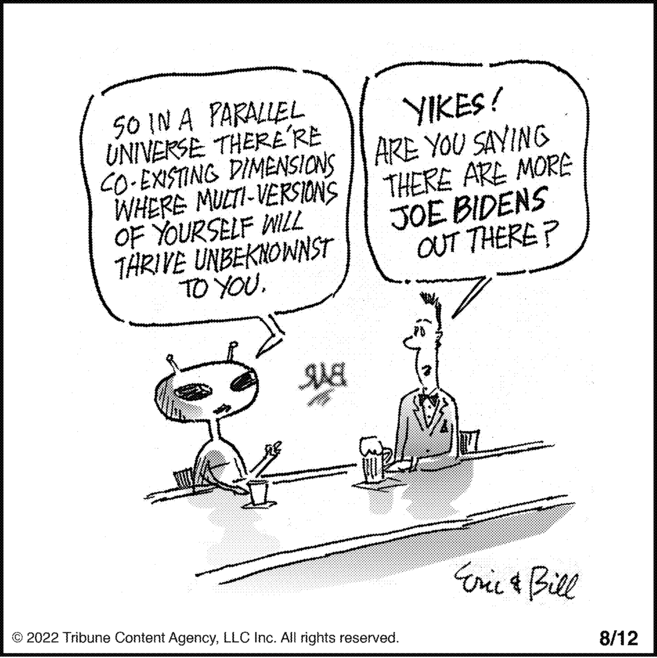 Parallel OCR: 50 IN A PARALLEL UNIVERSE THERE'RE CO-EXISTING DIMENSIONS WHERE MULTI-VERSIONS OF YOURSELF WILL TARIVE UNBEKNOWNST TO YOU. wa YIKES! ARE YOU SAYING THERE ARE MORE JOE BIDENS OUT THERE? © 2022 Tribune Content AgencyLLC Inc. All rights reserved. Eric & Bill 8/12 50 IN A PARALLEL UNIVERSE THERE'RE CO - EXISTING DIMENSIONS WHERE MULTI - VERSIONS OF YOURSELF WILL TARIVE UNBEKNOWNST TO YOU . wa YIKES ! ARE YOU SAYING THERE ARE MORE JOE BIDENS OUT THERE ? © 2022 Tribune Content AgencyLLC Inc. All rights reserved . Eric & Bill 8/12