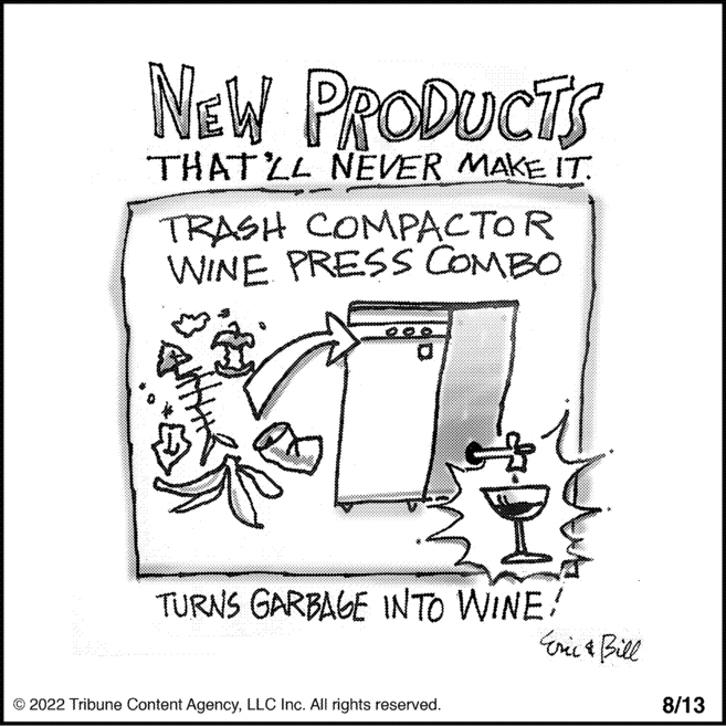 Cat OCR: NEW PRODUCTS THAT'LL NEVER MAKE IT. TRASH COMPACTOR WINE PRESS COMBO TURNS GARBAGE INTO WINE! © 2022 Tribune Content AgencyLLC Inc. All rights reserved. Eric & Bill 8/13 NEW PRODUCTS THAT'LL NEVER MAKE IT . TRASH COMPACTOR WINE PRESS COMBO TURNS GARBAGE INTO WINE ! © 2022 Tribune Content AgencyLLC Inc. All rights reserved . Eric & Bill 8/13