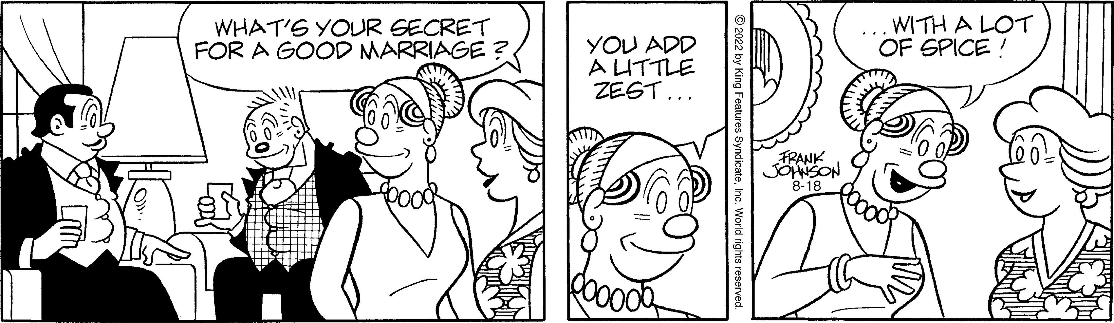 Happy OCR: WHAT'S YOUR SECRET FOR A GOOD MARRIAGE? YOU ADD A LITTLE ZEST... 2022 by King Features SyndicateInc. World rights reser FRANK JOHNSON 8-18 WITH A LOT OF SPICE! WHAT'S YOUR SECRET FOR A GOOD MARRIAGE ? YOU ADD A LITTLE ZEST ... 2022 by King Features SyndicateInc. World rights reser FRANK JOHNSON 8-18 WITH A LOT OF SPICE !