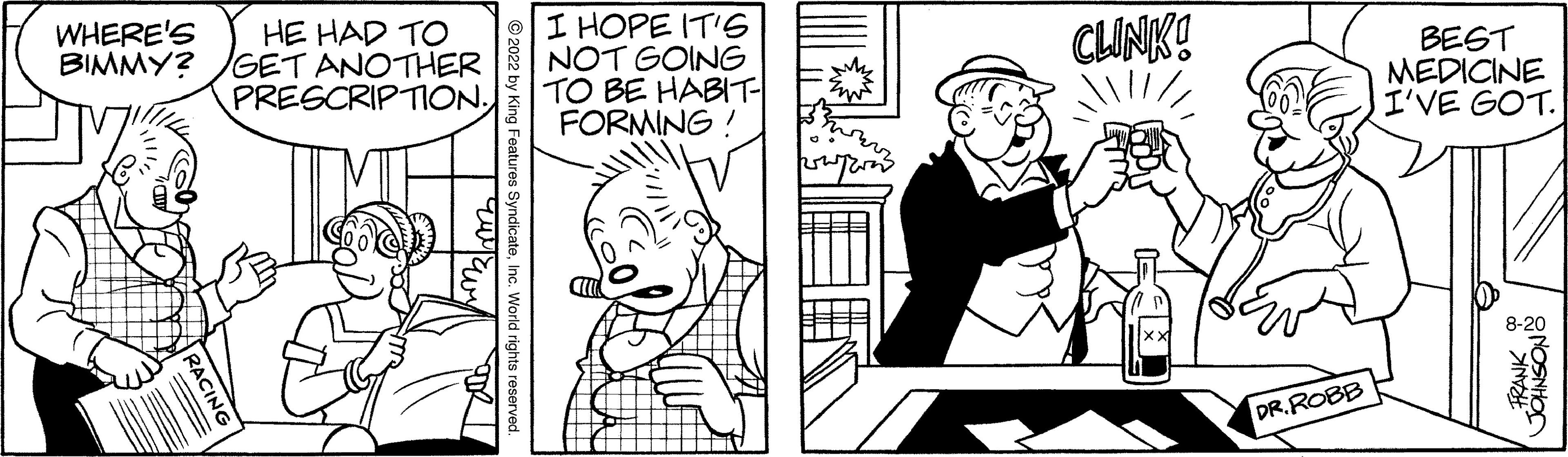 Font OCR: WHERE'S HE HAD TO BIMMY? GET ANOTHER PRESCRIPTION. I HOPE IT'S NOT GOING TO BE HABIT- FORMING! CLINK! DR. ROBB BEST MEDICINE I'VE GOT. 8-20 & NOSNHOS WHERE'S HE HAD TO BIMMY ? GET ANOTHER PRESCRIPTION . I HOPE IT'S NOT GOING TO BE HABIT FORMING ! CLINK ! DR . ROBB BEST MEDICINE I'VE GOT . 8-20 & NOSNHOS