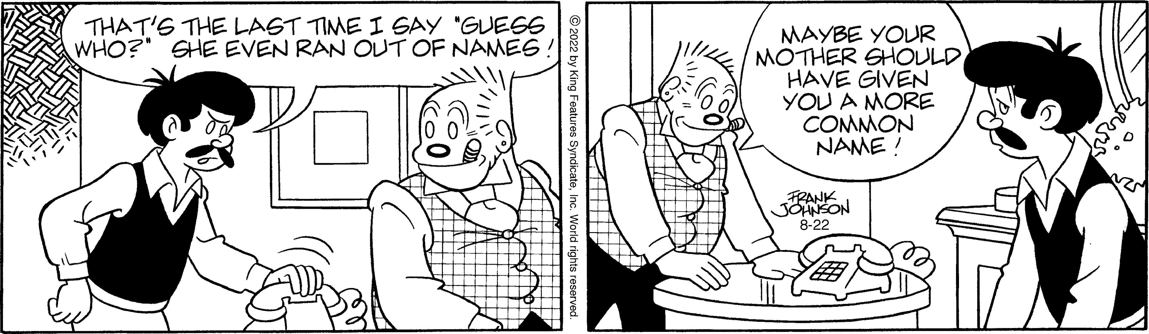 Jaw OCR: THAT'S THE LAST TIME I SAY "GUESS WHO?" SHE EVEN RAN OUT OF NAMES MAYBE YOUR MOTHER SHOULD HAVE GIVEN YOU A MORE COMMON NAME! FRANK JOHNSON 8-22 THAT'S THE LAST TIME I SAY " GUESS WHO ? " SHE EVEN RAN OUT OF NAMES MAYBE YOUR MOTHER SHOULD HAVE GIVEN YOU A MORE COMMON NAME ! FRANK JOHNSON 8-22