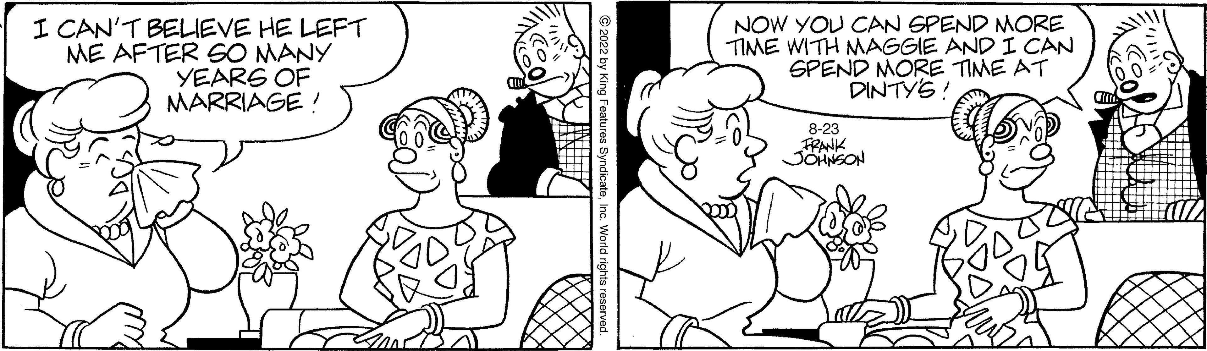 Human OCR: I CAN'T BELIEVE HE LEFT ME AFTER SO MANY YEARS OF MARRIAGE! ?2022 by King Features SyndicateInc. World rights reserved. NOW YOU CAN SPEND MORE TIME WITH MAGGIE AND I CAN SPEND MORE TIME AT DINTY'S! 8-23 FRANK JOHNSON I CAN'T BELIEVE HE LEFT ME AFTER SO MANY YEARS OF MARRIAGE ! ?2022 by King Features SyndicateInc. World rights reserved . NOW YOU CAN SPEND MORE TIME WITH MAGGIE AND I CAN SPEND MORE TIME AT DINTY'S ! 8-23 FRANK JOHNSON
