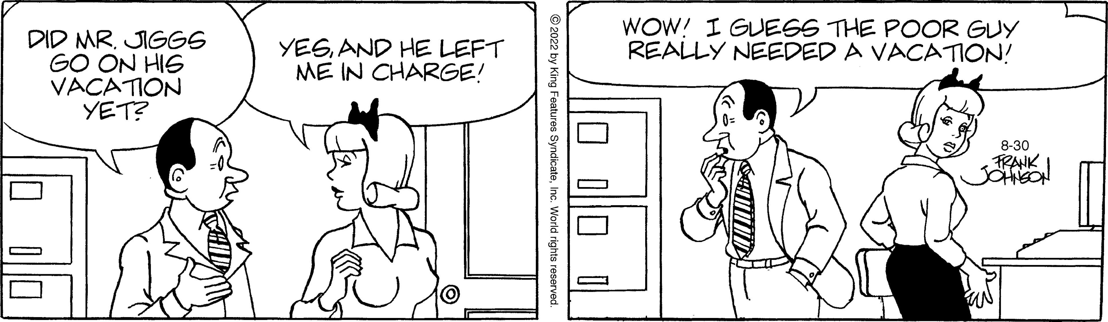 Organism OCR: DID MR. JIGGS GO ON HIS VACATION YET? YESAND HE LEFT ME IN CHARGE! ?2022 by King Features SyndicateInc. World rights reserved. 0 0 0 — WOW! I GUESS THE POOR GUY REALLY NEEDED A VACATION! 8-30 FRANK JOHNSON DID MR . JIGGS GO ON HIS VACATION YET ? YESAND HE LEFT ME IN CHARGE ! ?2022 by King Features SyndicateInc. World rights reserved . 0 0 0 — WOW ! I GUESS THE POOR GUY REALLY NEEDED A VACATION ! 8-30 FRANK JOHNSON