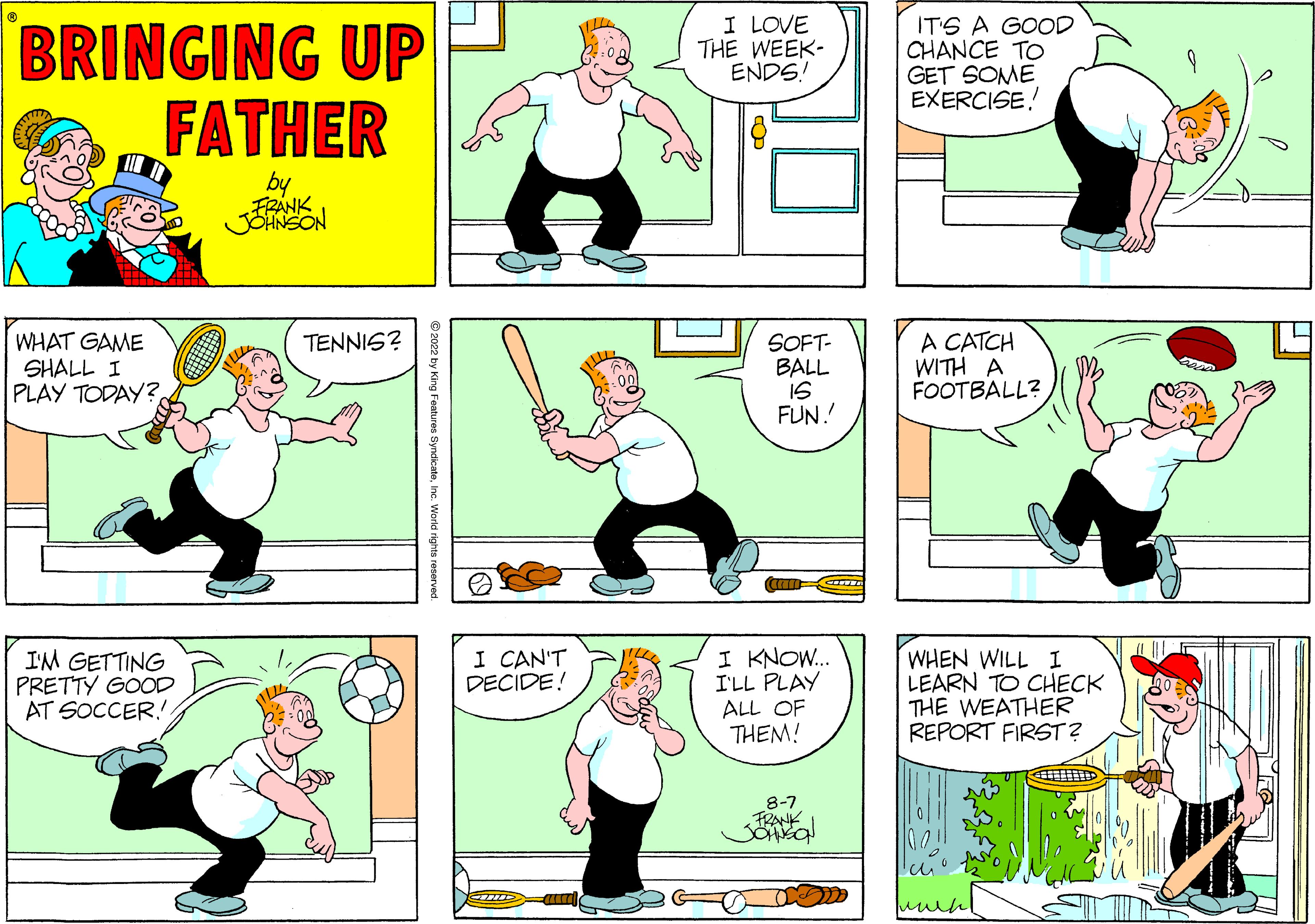 Parallel OCR: BRINGING UP FATHER by FRANK JOHNSON WHAT GAME SHALL I PLAY TODAY? I'M GETTING PRETTY GOOD AT SOCCER!! TENNIS? y King Features SyndicateInc. World rights reserved. I CAN'T DECIDE! GHDD I LOVE THE WEEK- ENDS! SOFT- BALL 15 FUN! can COTT I KNOW... I'LL PLAY ALL OF THEM! 8-7 FRANK Jonson IT'S A GOOD CHANCE TO GET SOME EXERCISE! A CATCH WITH A FOOTBALL? WHEN WILL I LEARN TO CHECK THE WEATHER REPORT FIRST? BRINGING UP FATHER by FRANK JOHNSON WHAT GAME SHALL I PLAY TODAY ? I'M GETTING PRETTY GOOD AT SOCCER !! TENNIS ? y King Features SyndicateInc. World rights reserved . I CAN'T DECIDE ! GHDD I LOVE THE WEEK ENDS ! SOFT BALL 15 FUN ! can COTT I KNOW ... I'LL PLAY ALL OF THEM ! 8-7 FRANK Jonson IT'S A GOOD CHANCE TO GET SOME EXERCISE ! A CATCH WITH A FOOTBALL ? WHEN WILL I LEARN TO CHECK THE WEATHER REPORT FIRST ?